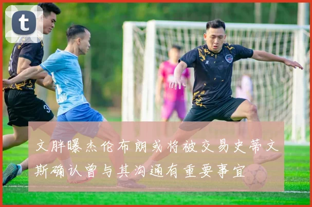 文胖曝杰伦布朗或将被交易史蒂文斯确认曾与其沟通有重要事宜