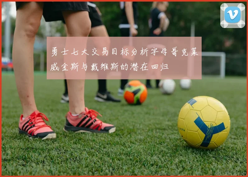 勇士七大交易目标分析字母哥克莱威金斯与戴维斯的潜在回归