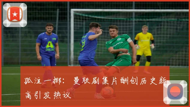 孤注一掷：曼联剧集片酬创历史新高引发热议