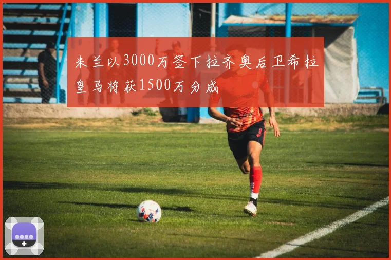 米兰以3000万签下拉齐奥后卫希拉皇马将获1500万分成