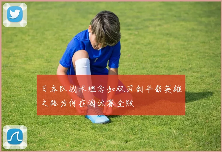 日本队战术理念如双刃剑半截英雄之路为何在淘汰赛全败