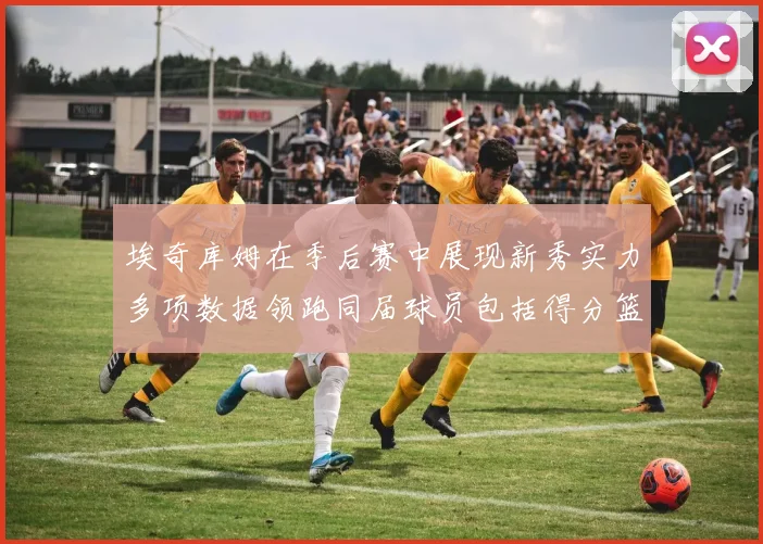 埃奇库姆在季后赛中展现新秀实力多项数据领跑同届球员包括得分篮板助攻抢断三分
