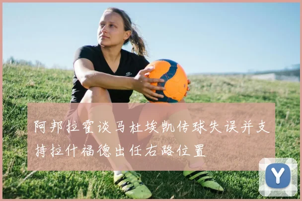 阿邦拉霍谈马杜埃凯传球失误并支持拉什福德出任右路位置