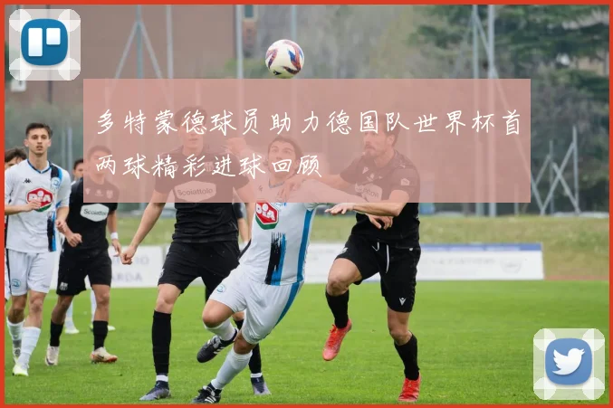 多特蒙德球员助力德国队世界杯首两球精彩进球回顾
