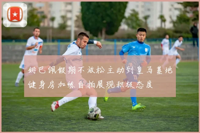 姆巴佩假期不放松主动到皇马基地健身房加练自拍展现积极态度