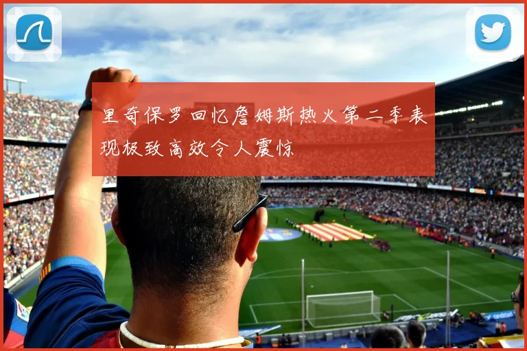 里奇保罗回忆詹姆斯热火第二季表现极致高效令人震惊