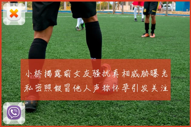 小桥揭露前女友骚扰真相威胁曝光私密照假冒他人声称怀孕引发关注