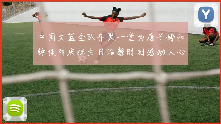中国女篮全队齐聚一堂为唐子婷和钟佳丽庆祝生日温馨时刻感动人心