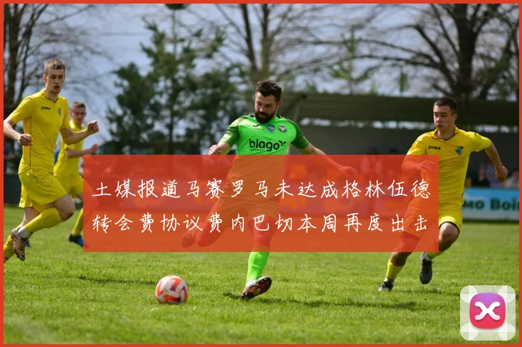 土媒报道马赛罗马未达成格林伍德转会费协议费内巴切本周再度出击
