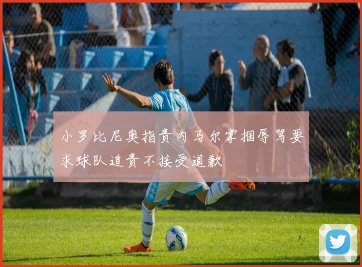 小罗比尼奥指责内马尔掌掴辱骂要求球队追责不接受道歉