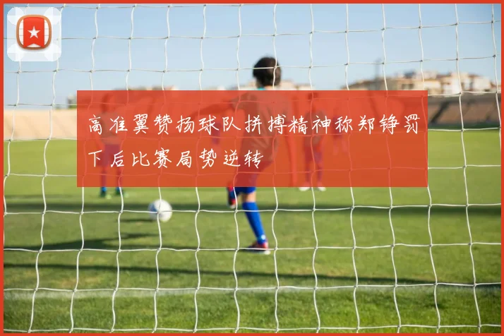 高准翼赞扬球队拼搏精神称郑铮罚下后比赛局势逆转