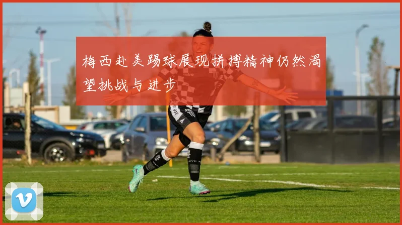 梅西赴美踢球展现拼搏精神仍然渴望挑战与进步