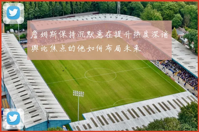 詹姆斯保持沉默意在提升热度深谙舆论焦点的他如何布局未来