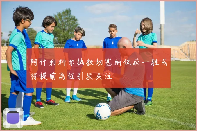 阿什利科尔执教切塞纳仅获一胜或将提前离任引发关注