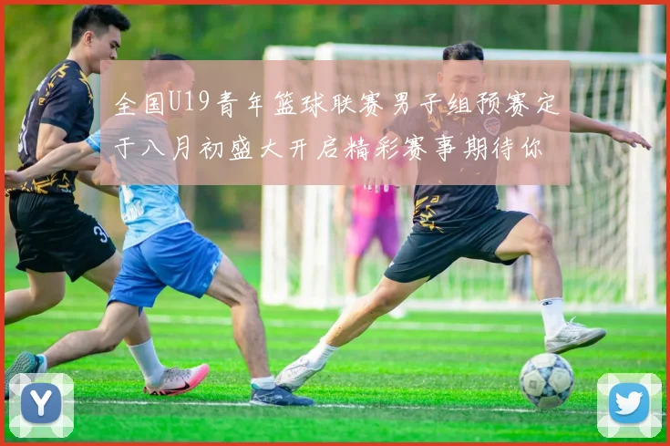 全国U19青年篮球联赛男子组预赛定于八月初盛大开启精彩赛事期待你的参与