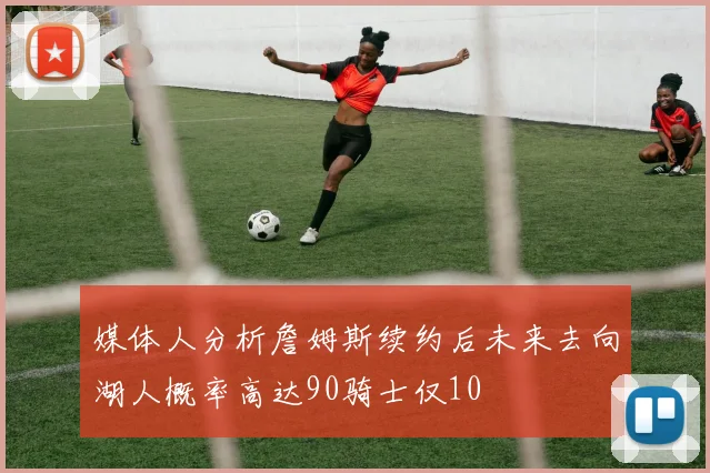 媒体人分析詹姆斯续约后未来去向湖人概率高达90骑士仅10