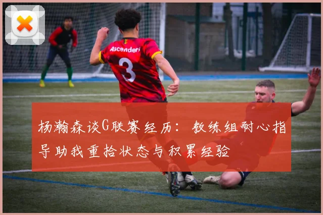 杨瀚森谈G联赛经历：教练组耐心指导助我重拾状态与积累经验